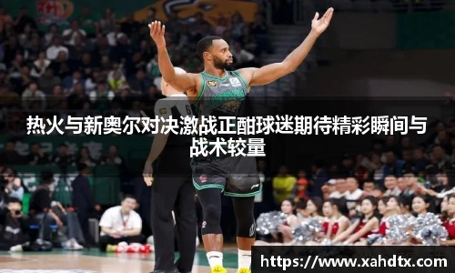 热火与新奥尔对决激战正酣球迷期待精彩瞬间与战术较量